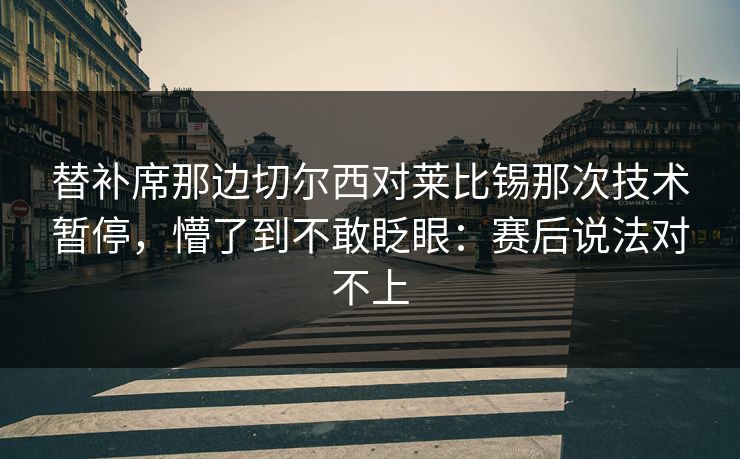 替补席那边切尔西对莱比锡那次技术暂停,懵了到不敢眨眼:赛后说法对不上