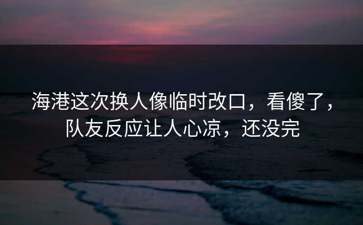 海港这次换人像临时改口,看傻了,队友反应让人心凉,还没完
