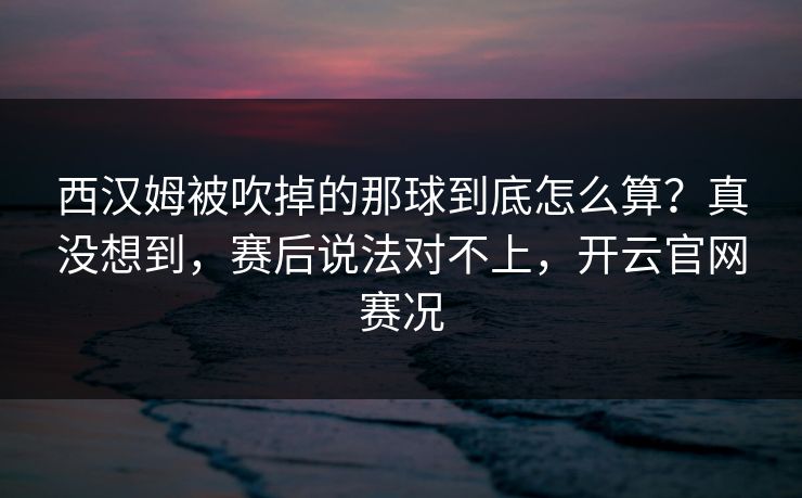西汉姆被吹掉的那球到底怎么算?真没想到,赛后说法对不上,开云官网赛况
