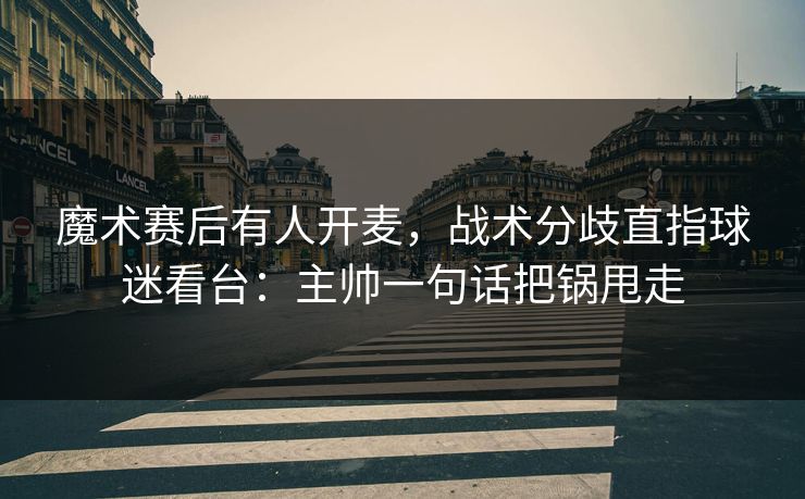 魔术赛后有人开麦，战术分歧直指球迷看台：主帅一句话把锅甩走