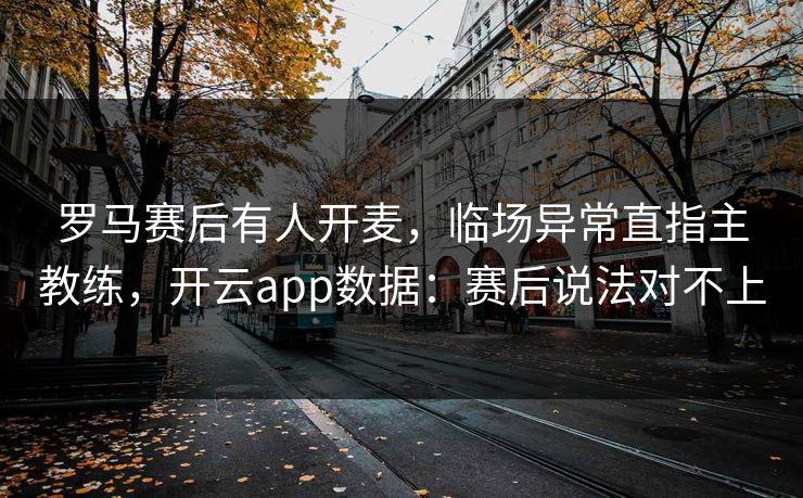 罗马赛后有人开麦，临场异常直指主教练，开云app数据：赛后说法对不上