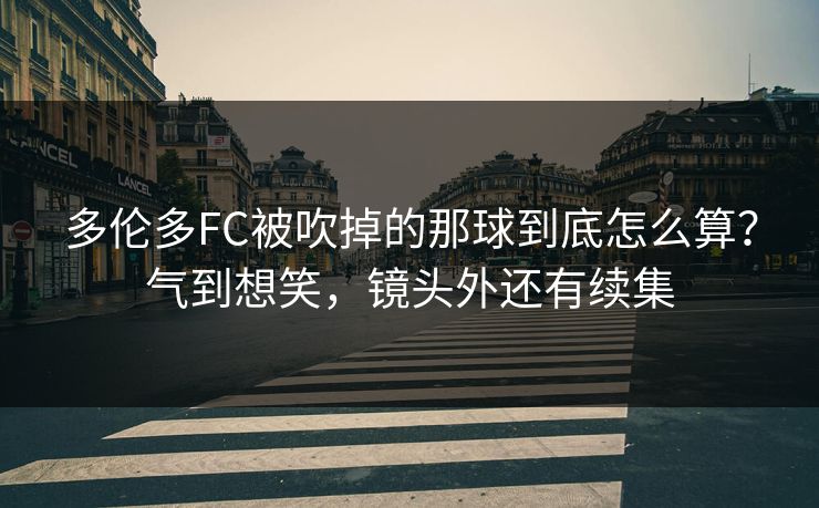 多伦多FC被吹掉的那球到底怎么算？气到想笑，镜头外还有续集