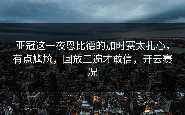 亚冠这一夜恩比德的加时赛太扎心，有点尴尬，回放三遍才敢信，开云赛况