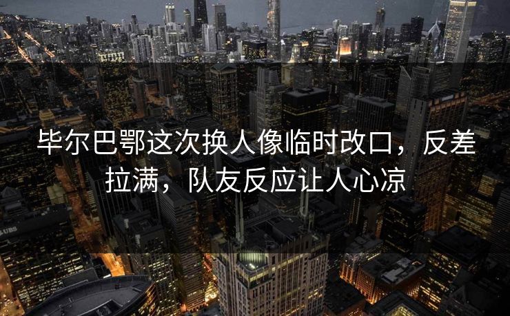 毕尔巴鄂这次换人像临时改口,反差拉满,队友反应让人心凉