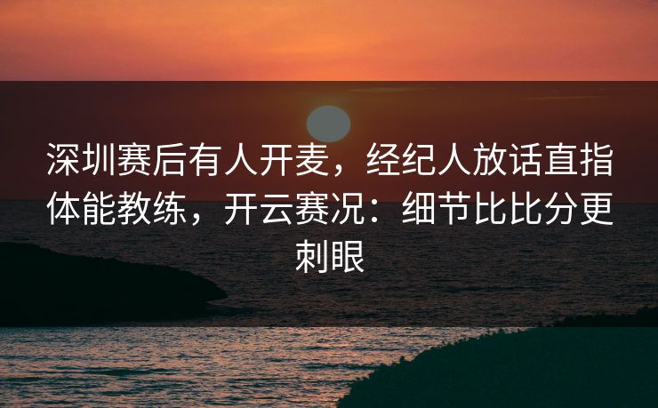 深圳赛后有人开麦,经纪人放话直指体能教练,开云赛况:细节比比分更刺眼