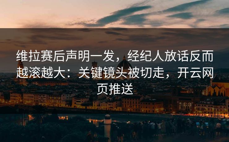 维拉赛后声明一发,经纪人放话反而越滚越大:关键镜头被切走,开云网页推送