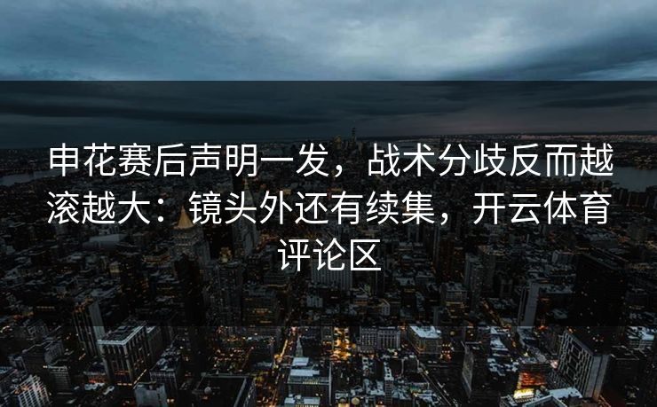 申花赛后声明一发，战术分歧反而越滚越大：镜头外还有续集，开云体育评论区