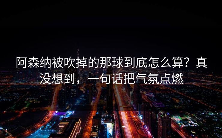 阿森纳被吹掉的那球到底怎么算？真没想到，一句话把气氛点燃
