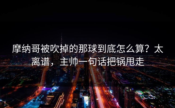 摩纳哥被吹掉的那球到底怎么算？太离谱，主帅一句话把锅甩走
