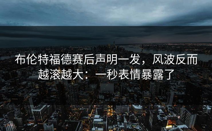 布伦特福德赛后声明一发，风波反而越滚越大：一秒表情暴露了
