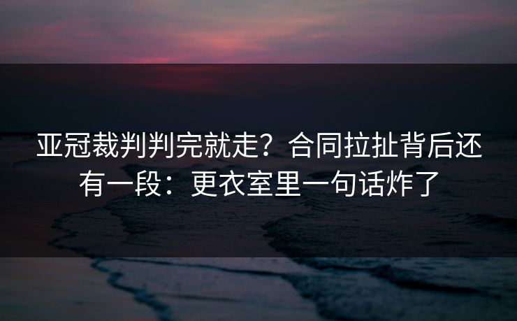 亚冠裁判判完就走？合同拉扯背后还有一段：更衣室里一句话炸了