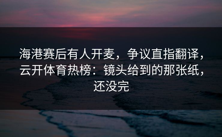 海港赛后有人开麦，争议直指翻译，云开体育热榜：镜头给到的那张纸，还没完