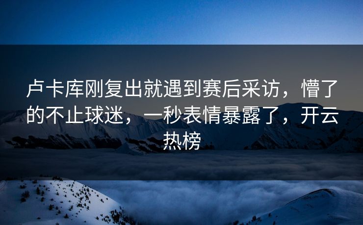 卢卡库刚复出就遇到赛后采访，懵了的不止球迷，一秒表情暴露了，开云热榜
