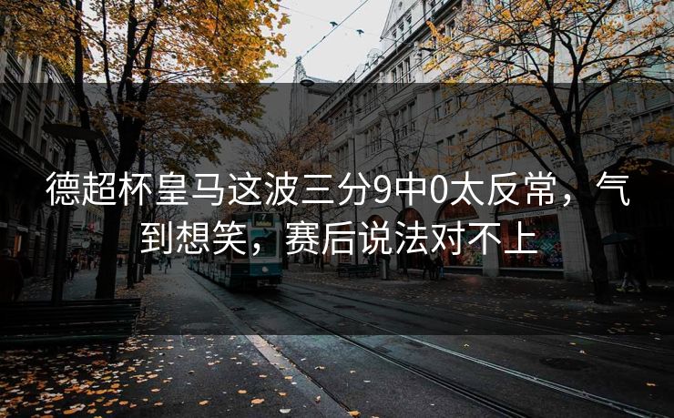 德超杯皇马这波三分9中0太反常，气到想笑，赛后说法对不上