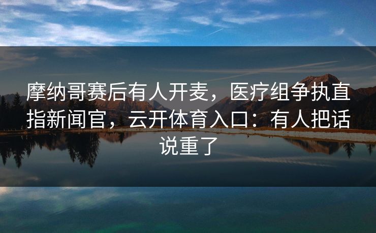 摩纳哥赛后有人开麦，医疗组争执直指新闻官，云开体育入口：有人把话说重了