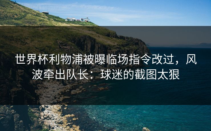 世界杯利物浦被曝临场指令改过，风波牵出队长：球迷的截图太狠