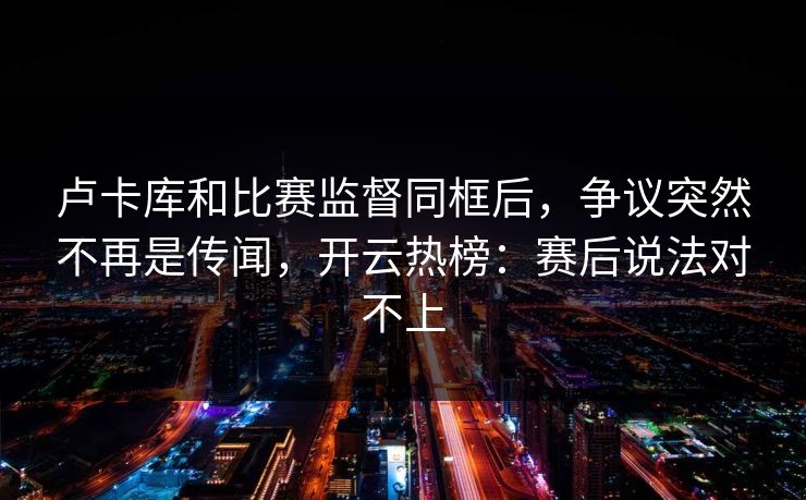卢卡库和比赛监督同框后，争议突然不再是传闻，开云热榜：赛后说法对不上
