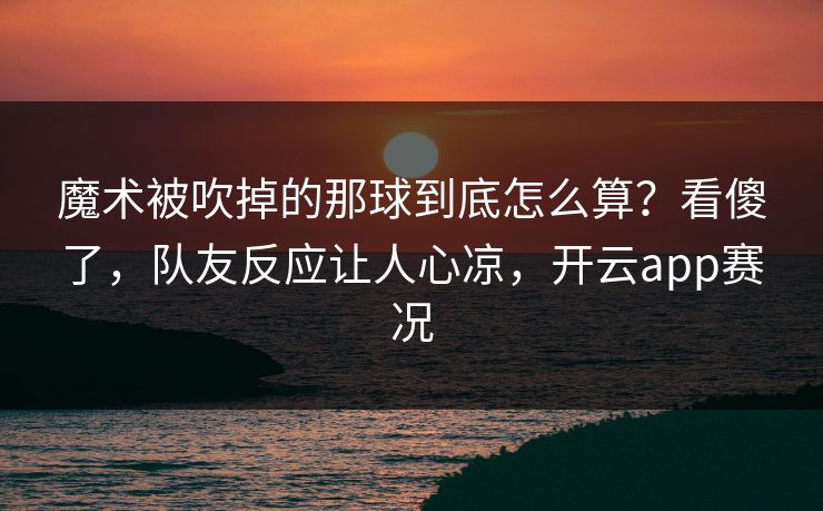 魔术被吹掉的那球到底怎么算？看傻了，队友反应让人心凉，开云app赛况