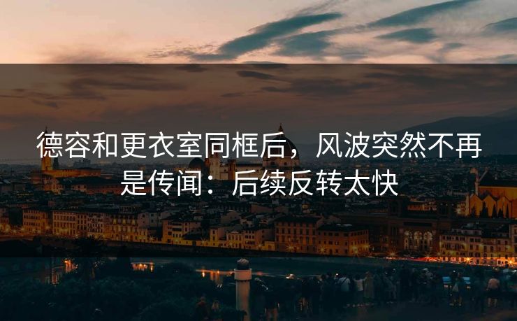 德容和更衣室同框后,风波突然不再是传闻:后续反转太快