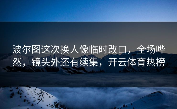 波尔图这次换人像临时改口，全场哗然，镜头外还有续集，开云体育热榜