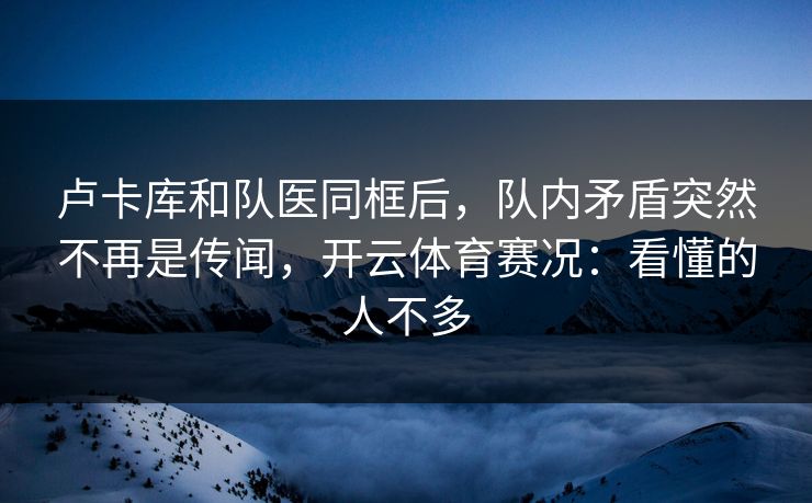 卢卡库和队医同框后，队内矛盾突然不再是传闻，开云体育赛况：看懂的人不多