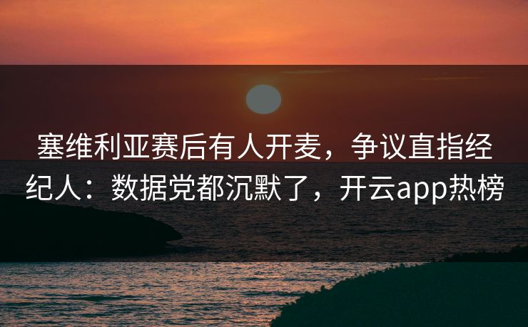 塞维利亚赛后有人开麦，争议直指经纪人：数据党都沉默了，开云app热榜