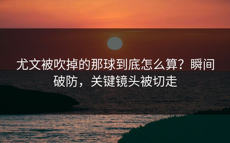尤文被吹掉的那球到底怎么算？瞬间破防，关键镜头被切走