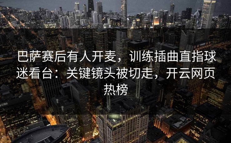 巴萨赛后有人开麦，训练插曲直指球迷看台：关键镜头被切走，开云网页热榜