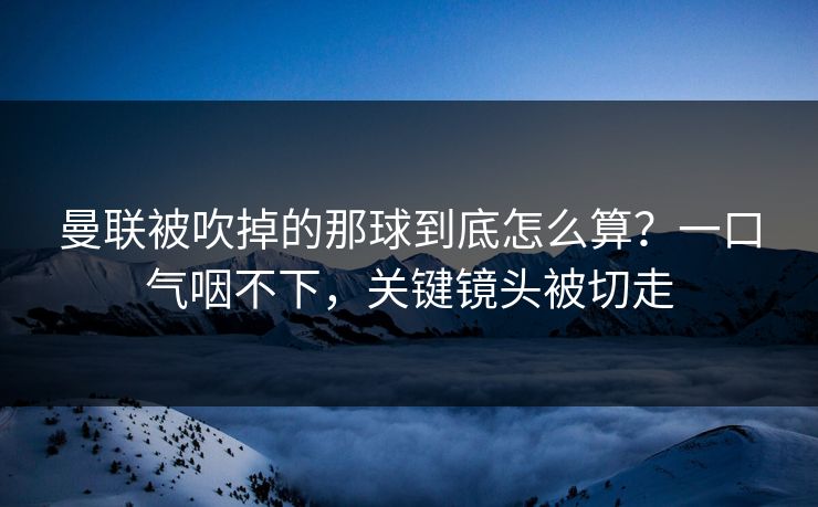 曼联被吹掉的那球到底怎么算？一口气咽不下，关键镜头被切走