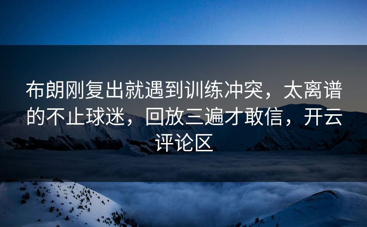 布朗刚复出就遇到训练冲突,太离谱的不止球迷,回放三遍才敢信,开云评论区 布朗刚复出就遇到训练冲突,太离谱的不止球迷,回放三遍才敢信,开云评论区