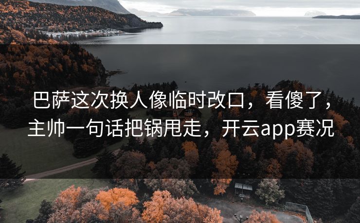 巴萨这次换人像临时改口,看傻了,主帅一句话把锅甩走,开云app赛况