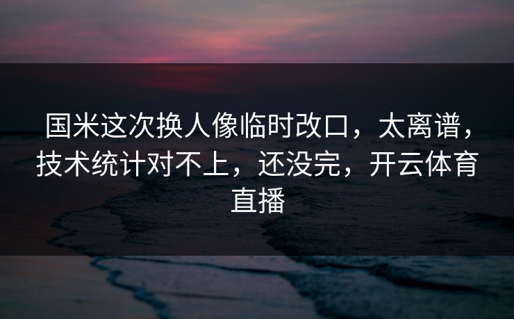 国米这次换人像临时改口,太离谱,技术统计对不上,还没完,开云体育直播 国米这次换人像临时改口,太离谱,技术统计对不上,还没完,开云体育直播