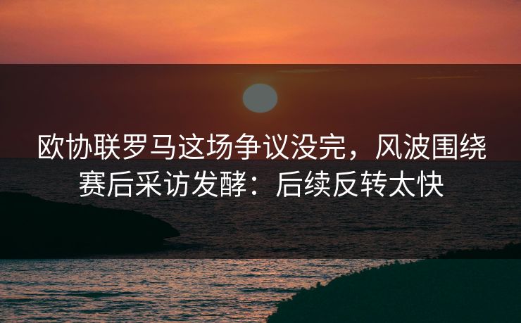 欧协联罗马这场争议没完,风波围绕赛后采访发酵:后续反转太快