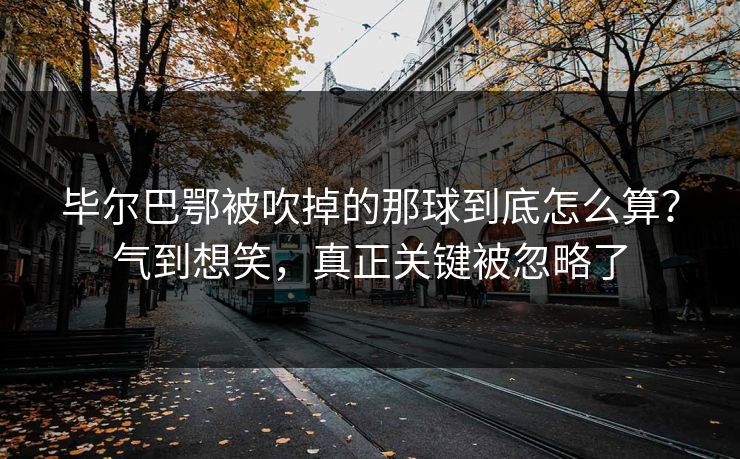 毕尔巴鄂被吹掉的那球到底怎么算?气到想笑,真正关键被忽略了