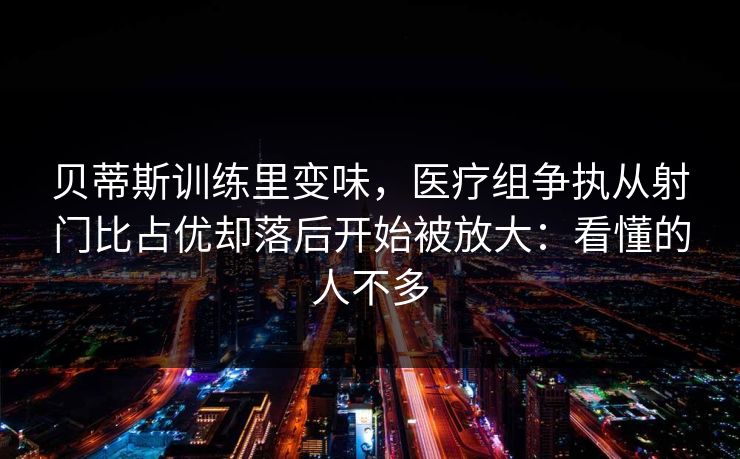 贝蒂斯训练里变味,医疗组争执从射门比占优却落后开始被放大:看懂的人不多