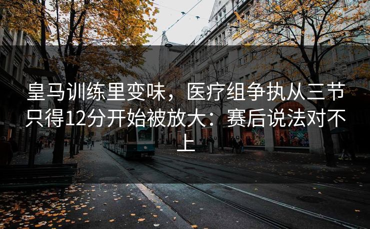 皇马训练里变味，医疗组争执从三节只得12分开始被放大：赛后说法对不上