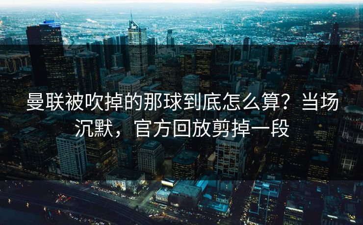 曼联被吹掉的那球到底怎么算?当场沉默,官方回放剪掉一段 曼联被吹掉的那球到底怎么算?当场沉默,官方回放剪掉一段