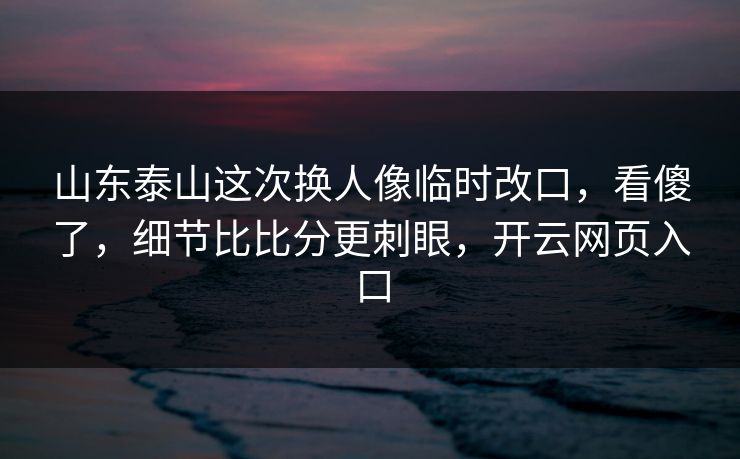 山东泰山这次换人像临时改口，看傻了，细节比比分更刺眼，开云网页入口