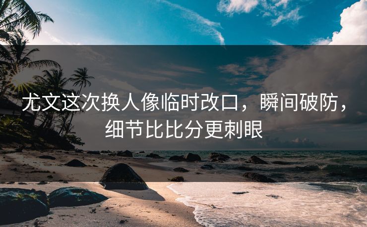 尤文这次换人像临时改口，瞬间破防，细节比比分更刺眼