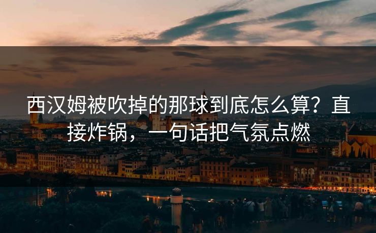 西汉姆被吹掉的那球到底怎么算？直接炸锅，一句话把气氛点燃