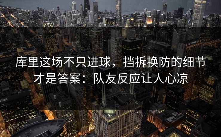 库里这场不只进球,挡拆换防的细节才是答案:队友反应让人心凉