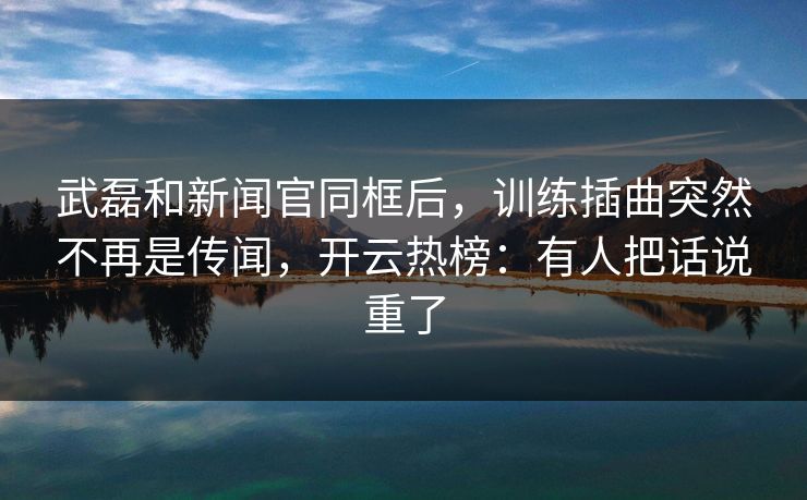 武磊和新闻官同框后,训练插曲突然不再是传闻,开云热榜:有人把话说重了