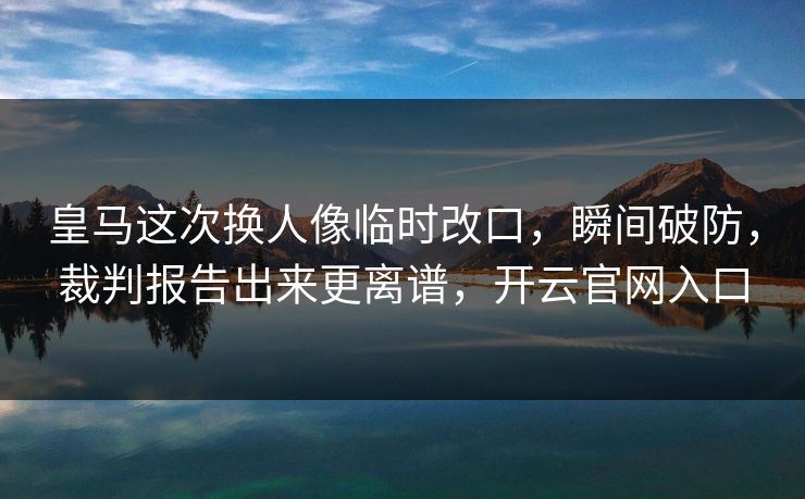 皇马这次换人像临时改口,瞬间破防,裁判报告出来更离谱,开云官网入口