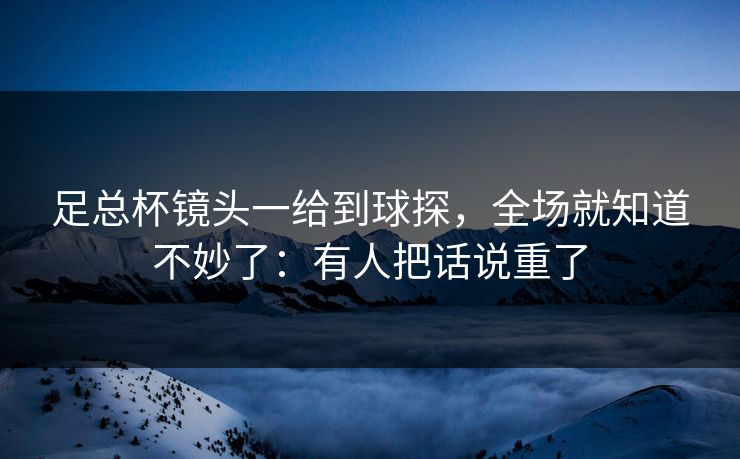 足总杯镜头一给到球探,全场就知道不妙了:有人把话说重了