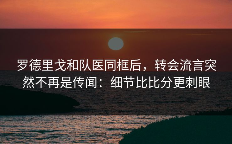罗德里戈和队医同框后,转会流言突然不再是传闻:细节比比分更刺眼