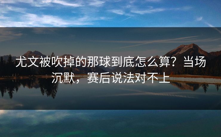 尤文被吹掉的那球到底怎么算?当场沉默,赛后说法对不上